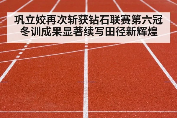 巩立姣再次斩获钻石联赛第六冠冬训成果显著续写田径新辉煌